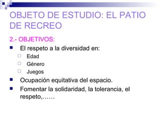 OBJETO DE ESTUDIO: EL PATIO
DE RECREO
2.- OBJETIVOS:
 El respeto a la diversidad en:
 Edad
 Género
 Juegos
 Ocupación equitativa del espacio.
 Fomentar la solidaridad, la tolerancia, el
respeto,……
 