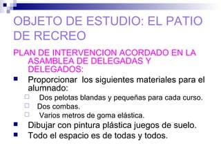 OBJETO DE ESTUDIO: EL PATIO
DE RECREO
PLAN DE INTERVENCION ACORDADO EN LA
ASAMBLEA DE DELEGADAS Y
DELEGADOS:
 Proporcionar los siguientes materiales para el
alumnado:
 Dos pelotas blandas y pequeñas para cada curso.
 Dos combas.
 Varios metros de goma elástica.
 Dibujar con pintura plástica juegos de suelo.
 Todo el espacio es de todas y todos.
 