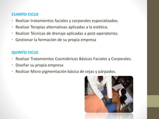 CUARTO CICLO
• Realizar tratamientos faciales y corporales especializados.
• Realizar Terapias alternativas aplicadas a la estética.
• Realizar Técnicas de drenaje aplicadas a post-operatorios.
• Gestionar la formación de su propia empresa
QUINTO CICLO
• Realizar Tratamientos Cosmiátricos Básicos Faciales y Corporales.
• Diseñar su propia empresa
• Realizar Micro pigmentación básica de cejas y párpados.
 
