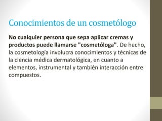 Conocimientos de un cosmetólogo
No cualquier persona que sepa aplicar cremas y
productos puede llamarse "cosmetóloga". De hecho,
la cosmetología involucra conocimientos y técnicas de
la ciencia médica dermatológica, en cuanto a
elementos, instrumental y también interacción entre
compuestos.
 