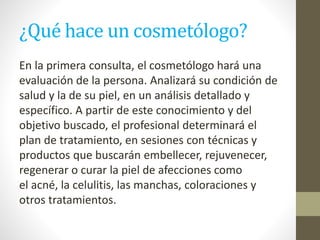 ¿Qué hace un cosmetólogo?
En la primera consulta, el cosmetólogo hará una
evaluación de la persona. Analizará su condición de
salud y la de su piel, en un análisis detallado y
específico. A partir de este conocimiento y del
objetivo buscado, el profesional determinará el
plan de tratamiento, en sesiones con técnicas y
productos que buscarán embellecer, rejuvenecer,
regenerar o curar la piel de afecciones como
el acné, la celulitis, las manchas, coloraciones y
otros tratamientos.
 