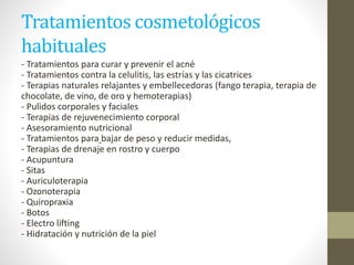 Tratamientos cosmetológicos
habituales
- Tratamientos para curar y prevenir el acné
- Tratamientos contra la celulitis, las estrías y las cicatrices
- Terapias naturales relajantes y embellecedoras (fango terapia, terapia de
chocolate, de vino, de oro y hemoterapias)
- Pulidos corporales y faciales
- Terapias de rejuvenecimiento corporal
- Asesoramiento nutricional
- Tratamientos para bajar de peso y reducir medidas,
- Terapias de drenaje en rostro y cuerpo
- Acupuntura
- Sitas
- Auriculoterapia
- Ozonoterapia
- Quiropraxia
- Botos
- Electro lifting
- Hidratación y nutrición de la piel
 