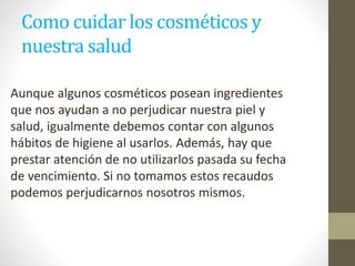 Como cuidar los cosméticos y
nuestra salud
Aunque algunos cosméticos posean ingredientes
que nos ayudan a no perjudicar nuestra piel y
salud, igualmente debemos contar con algunos
hábitos de higiene al usarlos. Además, hay que
prestar atención de no utilizarlos pasada su fecha
de vencimiento. Si no tomamos estos recaudos
podemos perjudicarnos nosotros mismos.
 