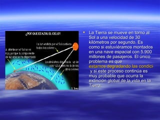 La Tierra se mueve en torno al Sol a una velocidad de 30 kilómetros por segundo. Es como si estuviéramos montados en una nave espacial con 5.900 millones de pasajeros. El único problema es que  estamos degradando las condiciones que mantienen la vida  y si este proceso continúa es muy probable que ocurra la extinción global de la vida en la Tierra. 