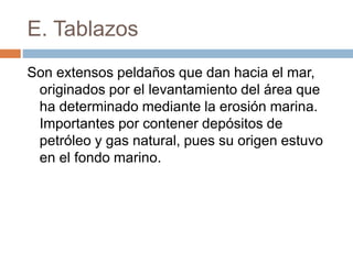E. Tablazos
Son extensos peldaños que dan hacia el mar,
originados por el levantamiento del área que
ha determinado mediante la erosión marina.
Importantes por contener depósitos de
petróleo y gas natural, pues su origen estuvo
en el fondo marino.
 