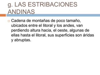 g. LAS ESTRIBACIONES
ANDINAS
 Cadena de montañas de poco tamaño,
ubicados entre el litoral y los andes, van
perdiendo altura hacia, el oeste, algunas de
ellas hasta el litoral, sus superficies son áridas
y abruptas.
 