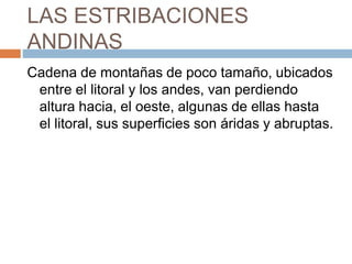 LAS ESTRIBACIONES
ANDINAS
Cadena de montañas de poco tamaño, ubicados
entre el litoral y los andes, van perdiendo
altura hacia, el oeste, algunas de ellas hasta
el litoral, sus superficies son áridas y abruptas.
 
