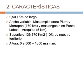 2. CARACTERÍSTICAS
 2,500 Km de largo
 Ancho variable. Más amplio entre Piura y
Morropón (170 km) y más angosto en Punta
Lobos – Arequipa (5 Km).
 Superficie 136,370 Km2 (10% de nuestro
territorio
 Altura: 0 a 800 – 1000 m.s.n.m.
 