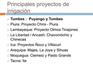 Principales proyectos de
irrigación
 Tumbes : Puyango y Tumbes
 Piura: Proyecto Chira - Piura
 Lambayeque: Proyecto Olmos Tinajones
 La Libertad / Ancash: Chavomóchic y
Chinecas
 Ica: Proyectos Ñoco y Villacuri
 Arequipa: Majes, La Joya y Sihuas
 Moquegua: Clemesí y Pasto Grande
 Tacna: Ite
 