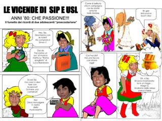 LE VICENDE DI  SIP E USL ANNI ’80: CHE PASSIONE!!! Il fumetto dei ricordi di due adolescenti “prescooteriane” Hey, Sip, Giochiamo con le note? Ho comprato il Simon !! Dai Uls, Facciamo un po’ di musica: metto su “Roma spogliata” di Luca Babarossa Scusa Sip,  ma cosa ci devi fare con la penna? Scrivere una cartolina? No! Devo riavvolgere  il  nastro della musicassetta Come è bella la vita in campagna con le nostre amiche Holly Hobbie Eh già! Aria pura e buon cibo Come è bello …. Oh, si Sip, Mi sono innamorata:  lui è un mago… Mago G. Andiamo dallo stesso parrucchiere Cos’hai Uls? Hai una faccia così strana oggi! 
