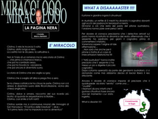 MIRACOLOOO LA PAGINA NERA E' MIRACOLO L’Inviato Marco Bertolini Cristina, il velo le incorcia il volto.  Crisitna, abito lungo e nero.  La castità non le da peso, la solitudine sì. Non è l’inizio di un romanzo ma la vera storia di Cristina …  che pirma si chiamava Marco, che poi ha cambiato sesso, che poi ha trovato la  vocazione,  che poi ancora è diventata suora. La storia di Cristina che ora veglia sui gay. Cristina che si sveglia all’alba e prega fino a sera. Se la chiesa cattolica le ha chiuso le porte, Cristina non si è arresa: è diventata suora della Riconciliazione, vicina alla chiesa anglicana. Crstina, dolce e amara, racconta del suo ricordo più brutto: di quando le sequestrarono la Barbie…  Cristina, così simile a tutti noi!!!! Cristina sorride ma si commuove innanzi alle immagini di San Francesco: “Il Cantico delle Creature” – dice –  “ è il primo testo che ho imparato e non lo dimentico” WHAT A DISAAAAASTER !!!! Il pitone in giardino ingoia il cihuahua! In Australia, un rettile di 5 mestri ha divorato il cagnolino davanti agli occhi dei padroncini terrorizzati e inermi. Dinnanzi a ciò che resta del pasto del pitone australiano, l’anziana nonna pare aver perso i senzi. Per dovere di cronaca precisiamo che i detective arrivati sul posto hanno ricostruito la dinamica del reato affermando che il serpente ha pedinato per giorni il cagnolino prima di commettere il misfatto. Vorremmo sapere l’origine di tale  affermazione… … Non sarà che anche per il  pitone si tratta di un caso di  intercettazioni telefoniche ?? I “NAS austruliani” hanno inoltre precisato che il  serpente ci ha  messo un po a digerire il piccolo  cagnolino. Dopo cotanta operosità da parte dei gendarmi australiani, ci si domanda come mai abbiamo deciso di lasciar libero il reo strisciante. Ancora il dovere di cronaca impone di precisare che il quadrupede  sia stato “servito”  come una …  “ cruditè”. I tesimoni dicono infatti che il  gustoso cihuahua fosse ancora  vivo nel  momento i  cui  stato  ingerito. What a disaster !!!!! In salsa rosa Il malvivente  in fuga 