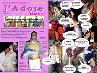 J'Adore J'Adore Le piccanti “Fotointerviste” di  Emanuele Belotti ………………… ..  BAROQUE !! Aspettando che la commissione del “Premio Barocco” elegga il galantuomo perfetto,vi proponiamo le foto interviste durante la serata milanese della festa in stile Barocco Monsieur, vogliate crederci sempre  ma, di grazia, non mollate mai!!! Son felice come una sposa Ah già son io la  sposa Madame, Avete fatto le change de  garderobe? Ahhhh, lo volevan tutte ma l’ho cuccucchè moi! Pas Monsieur, Ne existe pas  la mez stagion E’ arrivato Saint Jaque, protecteur des coiffeurs Je adore la  guillotine Arrivo dall’addio  al celibato E ci siamo  divertiti tanto … Je Adore Madame Berger  De Bopadur, Comment ca va? Tres bien, Maestà Maria Mant’Onietta Qualcosa mi dice che quest’anno il Tema Baroccco sara’ molto di Moda…. E non me l’hanno suggerito i Marziani…Vero !!! Splendida organizzazione nella prestigiosa cornice  di Palazzo Trivulzio per le Nozze Meneghine dell’anno!!!  Abbiamo volteggiato tra Marie Antoniette,   Pompadour, Andrè  e Lady Oscar….    Con Maria Sole e Max , belli e giovani sposi ….    …spettacoli,    cibarie,  fantasisti,  prestigiosi  vini e ben    500 ospiti  a tema  da tutta  Europa,    hanno    saputo  ricreare    una     atmosfera    da Film….   …  Amadeus !   Ciliegina sulla   torta…   Niente regali ma solo opere di bene…   la Classe non e’ acqua !  J’Adore ! 