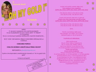 "...OH MY GOLD !" By Belotti  di  Emanuele Belotti  Avete mai sentito parlare della diva  Foto rubate in una copertina   ZUPPA DEL MALE, ZUPPA DEL MALE, ZUPPA DEL MALE   Che dicono di lei, si che dicono di lei,  che dicono di lei, che dicono di lei.  Avete mai pensato alle foto sui giornali  Chissà che cosa nasconde con gli occhiali  ZUPPA DEL MALE, ZUPPA DEL MALE, ZUPPA DEL MALE Che dicono di lei, che dicono di lei,  che dicono di lei, che dicono di lei.  DIVA.  Trionfo scandaloso della posa  Non piange, non soffre, non si sposa  Sdraiata sopra un filo di tensione  In privato e in televisione.   DIVA.(sottovoce)  Sicura, forte, bella e inespressiva  Ha un nome solo: Delizia volitiva  Ma è una donna, è una donna viva  E voi fate giustizia ammazzatemi la diva.  Avete mai tremato  Al suo canto d'usignolo   Ama e consuma mai un uomo solo  E voi fate giustizia, e voi fate giustizia, e voi fate giustizia  Ammazzatemi la diva, si ammazzatemi la diva  Si ammazzatemi la diva, cancellatemi la diva  Ghigliottinatemi la diva, si cancellatemi la diva  Ghigliottinatemi la diva, sparatemi la diva  Sparatemi la diva, si sparatemi la diva  Si sparatemi la diva INTRO: E’ arrvata in redazione una mail firmata Belotti. Un po di perplessità ma poi ci siamo detti: “E’ il Belotti” …  E ci è bastato. Ecco a voi dunque il prezioso dattiloscritto, riportato fedelmente… ED E’ COSI’ CHE NASCE IL PRIMO CONCORSO UFFICIALE DE LA COSTOLA: CONCORSO POETICO: COSA STA DICENDO IL BELOTTI DALLA PENNA VELOCE? RISPONDETE A  [email_address] Il primo che risponderà correttamente riceverà un “oh my gold tutto gold”  In bocca al lupo!!!! E CON IL PROSSIMO NUMERO  IL CONCORSO: “ DIVENTA CRONISTA  PER “LA COSTOLA” 