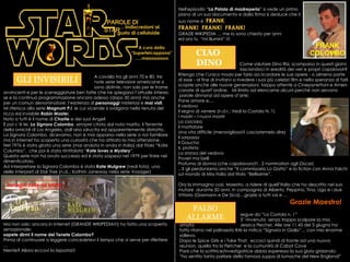 GLI INVISIBILI   A cavallo tra gli anni 70 e 80, tre    note serie televisive americane si    sono distinte, non solo per le trame avvincenti e per le sceneggiature ben fatte che ne spiegano l’attuale interes-se e la continua programmazione ancora adesso (dopo 30 anni) ma anche per un comun denominatore: l’esistenza di  personaggi  misteriosi e  mai visti . Mi riferisco alla serie  Magnum P.I . le cui vicende si svolgono nella tenuta del ricco ed invisibile  Robin Master.   Noto a tutti è il nome di  Charlie  e dei suoi Angeli E poi c’è lei,  La Signora Colombo , sempre citata dal noto marito, il Tenente della omicidi di Los Angeles, dall’aria sdrucita ed apparentemente distratto. La Signora Colombo, dicevamo, non è mai apparsa nella serie a noi familiare ma in internet ho scoperto una curiosità che ha attirato la mia attenzione. Nel 1976 è stata girata una serie (mai andata in onda in Italia) dal titolo “Kate Columbo”,  che poi è stata riintitolata  “ Kate loves a Mystery ”. Questa serie non ha avuto successo ed è stata sospesa nel 1979 per finire nel dimenticatoio. Ad interpretare la Signora Colombo è stata  Kate Mulgrew  (vedi foto), una delle interpreti di Star Trek (n.d..: Kathrin Janeway nella serie Voyager) Ma non solo: ancora in Internet (GRANDE WIKIPEDIA!!!) ho fatto una scoperta sensazionale:  sapete dirmi il nome del Tenete Colombo? Prima di continuare a leggere concedetevi il tempo che vi serve per riflettere … Niente? Allora eccovi la risposta!!! Nell'episodio “ La Pistola di madreperla ”   si vede un primo piano di un suo documento e dalla firma si deduce che il suo nome è  FRANK .  FRANK!  FRANK!  FRANK! GRAZIE WIKIPEDIA … me lo sono chiesto per anni  ed ora tu  “mi illumini” !!! Immagini tratte dal telefilm FRANK COLOMBO Come salutare Dino Risi, scomparso in questi giorni   lasciandoci in eredità dei veri e propri capolavori? Ritengo che l’unico modo per farlo sia ricordare le sue opere - o almeno parte  di esse - al fine di invitarvi a rivedere i suoi più celebri film e nella speranza di farli scoprie anche alle nuove generazioni, torppo attente a Cinepanettoni e Ameri- canate di quart’ordine.  Mi limito ad elencarne alcuni perché non servono parole dinnanzi ad opere d’arte: Pane amore e…. Il vedovo Il segno di venere (n.d.r.: Vedi la Costola N. 1) I mostri – I nuovi mostri La ciociara Il mattatore Una vita difficile (meraviglioso!!! Lasciatemelo dire) Il sorpasso Il Gaucho IL profeta La stanza del vedovo Poveri ma belli Profumo di donna (che capolavoro!!! . 2 nomination agli Oscar) .. E gli perdoniamo anche “Il commissario Lo Gatto” e la fiction con Anna Falchi sul mondo di Miss Italia dal titolo “Bellissime”. Ora la immagino così, Maestro, a ridere di quell’Italia che ha descritto nel suo  mutare  durante 50 anni, in compagnia di Alberto, Peppino, Tina, Ugo e i due  Vittorio (Gasmann e De Sica)…grazie a tutti voi e …   Grazie Maestro! CIAO DINO FALSO ALLARME   segue da “La Costola n. 1” E’ rinvenuta  senza troppo scalpore la mia amata   Jessica Flecher. Alle ore 11.45 del 3 giugno ha fatto ritorno nel palinsesto RAI la mitica “Signora in Giallo”… con mio enorme sollievo.  Dopo le Spice Girls e i Take That,  eccoci quindi di fronte ad una nuova reunion, quella tra la Fletcher  e la cumunità di Cabot Cove Pare che la scrittrice/investigatrice abbia esperesso la sua gioia gridando: “ ho sentito tanto parlare della famosa zuppa di lumache del New England!”  …  indiscrezioni al gusto di celluloide   PAROLE DI STAR   A cura della “Supertelcappona”…..maooooooo 