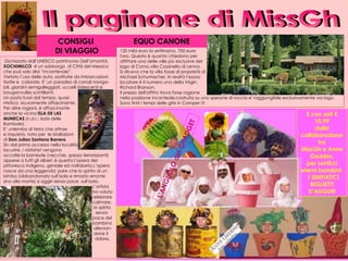     120 mila euro la settimana, 700 euro  l'ora. Questo è quanto chiedono per affittare una delle ville più esclusive del  lago di Como,villa Cassinella di Lenno.  Si diceva che la villa fosse di proprietà di Michael Schumacher. In realtà l’esoso  locatore è il numero uno della Virgin,  Richard Branson. Il prezzo dell'affitto trova forse ragione  nella posizione incanteole:costruita su uno sperone di roccia e' raggiungibile esclusivamente via lago. Sono finiti i tempi delle gite in Camper !!! Il paginone di MissGh Dichiarato dall’UNESCO patrimonio Dell’Umanità,  XOCHIMILCO  è un sobborgo  di Città del Messico che può solo dirsi “incantevole”. Vietato l’uso delle auto, sostituite da imbarcazioni fiorite e  colorate. E’ un paradiso di canali naviga-bili, giardini semigalleggiati, uccelli iridescenti e  bouganvulles scintillanti.  Un posto fuori dal tempo, quasi  mistico, sicuramente affascinante. Per altre ragioni, è affascinante  anche la vicina  ISLA DE LAS  MUNECAS  (n.d.r.: Isola delle  Bambole).  E’ unlembo di terra che attrae  e inquieta, noto per  le istallazioni  di  Don   Julian Santana Barrera .  Sin dal primo accesso nella località  lacustre, i visitatori vengono  accolte la bambole (vecchie, spesso terrorizzanti) appese a tutti gli alberi: è questa l’opera del pittoresco indigeno, geniale ed nalfabeta.L’opera nasce da una leggenda: pare che lo spirito di un bimbo (abbandonato sull’isola e rimasto errante sino alla morte) si aggiri senza pace  sull’isola.    L’artista    ha voluto   celebrare    calmare,    lo spirito    senza    pace del   bambino    allevian-    done il    dolore. CONSIGLI  DI VIAGGIO E con soli € 10,99 dalla collaborazione tra MissGh e Anne Geddes, per sentirci eterni bambini  I SIMPATICI BIGLIETTI D’AUGURI L’ANGhOLO del GhADGET EQUO CANONE 