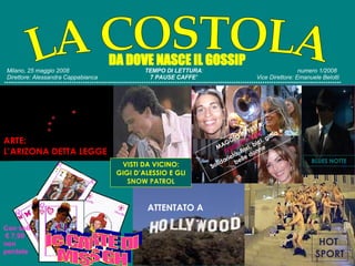 Milano, 25 maggio 2008   TEMPO DI LETTURA :  numero 1/2008   Direttore: Alessandra Cappabianca   7 PAUSE CAFFE’  Vice Direttore: Emanuele Belotti ******************************************************************************************************************************************************   DA DOVE NASCE IL GOSSIP LA COSTOLA le CARTE DI  MISS GH Con soli €  7,99  non  perdete ATTENTATO A HOT  SPORT ARTE: L’ARIZONA DETTA LEGGE VISTI DA VICINO: GIGI D’ALESSIO E GLI  SNOW PATROL MAGGIO IN FESTA: FLEUR EN FLEUR Solidarietà, fiori, bici. gioia e belle donne BLUES NOTTE 
