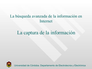 La búsqueda avanzada de la información en Internet La captura de la información Universidad de Córdoba. Departamento de Electrotecnia y Electrónica 