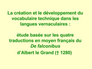 La création et le développement du
  vocabulaire technique dans les
      langues vernaculaires :

    étude basée sur les quatre
traductions en moyen français du
          De falconibus
    d’Albert le Grand († 1280)