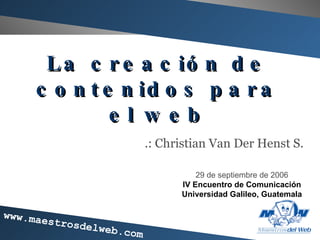 La creaci ón de contenidos para el web .: Christian Van Der Henst S. 29 de septiembre de 2006 IV Encuentro de Comunicaci ón Universidad Galileo, Guatemala 