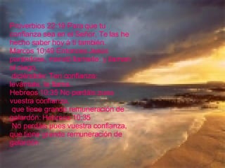 Proverbios 22:19 Para que tu confianza sea en el Señor, Te las he hecho saber hoy á ti también. Marcos 10:49 Entonces Jesús parándose, mandó llamarle: y llaman al ciego, diciéndole: Ten confianza: levántate, te llama. Hebreos 10:35 No perdáis pues vuestra confianza, que tiene grande remuneración de galardón: Hebreos 10:35 No perdáis pues vuestra confianza, que tiene grande remuneración de galardón  