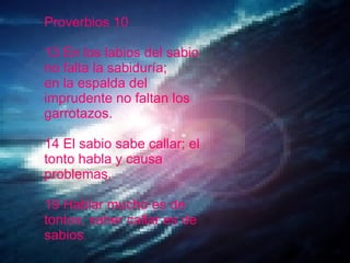 Proverbios 10 13 En los labios del sabio no falta la sabiduría;  en la espalda del imprudente no faltan los garrotazos. 14 El sabio sabe callar; el tonto habla y causa problemas. 19 Hablar mucho es de tontos; saber callar es de sabios .  