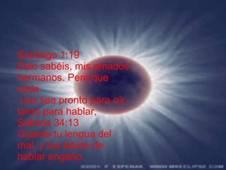 Santiago 1:19 Esto sabéis, mis amados hermanos. Pero que cada uno sea pronto para oír, tardo para hablar, Salmos 34:13 Guarda tu lengua del mal, y tus labios de hablar engaño.   