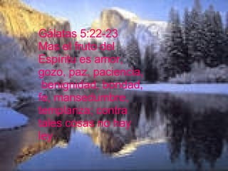 Gálatas 5:22-23 Mas el fruto del Espíritu es amor, gozo, paz, paciencia, benignidad, bondad, fe, mansedumbre, templanza; contra tales cosas no hay ley   Lucas 11:4 Y perdónanos nuestros pecados, porque también nosotros perdonamos á todos los que nos deben. Y no nos metas en tentación, mas líbranos del malo.  