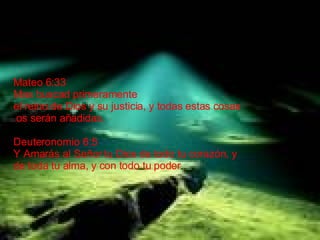 Mateo 6:33 Mas buscad primeramente  el reino de Dios y su justicia, y todas estas cosas os serán añadidas. Deuteronomio 6:5 Y Amarás al Señor tu Dios de todo tu corazón, y  de toda tu alma, y con todo tu poder .  