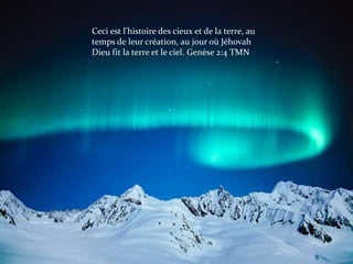 Ceci est l’histoire des cieux et de la terre, au
temps de leur création, au jour où Jéhovah
Dieu fit la terre et le ciel. Genèse 2:4 TMN
 