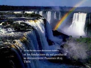 Et les lits des eaux devinrent visibles,

et les fondations du sol productif
se découvrirent Psaumes 18:15
TMN
 