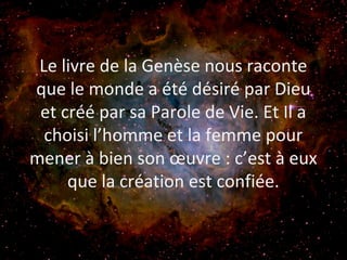 Le livre de la Genèse nous raconte
que le monde a été désiré par Dieu
et créé par sa Parole de Vie. Et Il a
choisi l’homme et la femme pour
mener à bien son œuvre : c’est à eux
que la création est confiée.
 