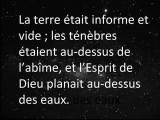 La terre était informe et
vide ; les ténèbres
étaient au-dessus de
l’abîme, et l’Esprit de
Dieu planait au-dessus
des eaux. des eaux.
 