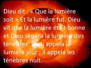 Dieu dit : « Que la lumière
soit » Et la lumière fut. Dieu
vit que la lumière était bonne
et Dieu sépara la lumière des
ténèbres. Dieu appela la
lumière jour ; il appela les
ténèbres nuit.
 