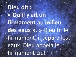 Dieu dit :
« Qu’il y ait un
firmament au milieu
des eaux ». » Dieu fit le
firmament, il sépara les
eaux. Dieu appela le
firmament ciel.
 