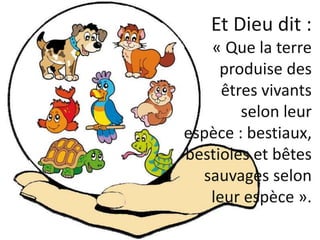 Et Dieu dit :
« Que la terre
produise des
êtres vivants
selon leur
espèce : bestiaux,
bestioles et bêtes
sauvages selon
le...