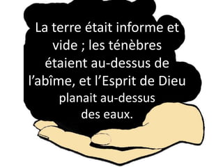 La terre était informe et
vide ; les ténèbres
étaient au-dessus de
l’abîme, et l’Esprit de Dieu
planait au-dessus
des eaux.
 