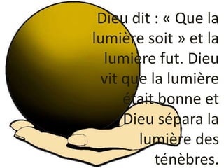 Dieu dit : « Que la
lumière soit » et la
lumière fut. Dieu
vit que la lumière
était bonne et
Dieu sépara la
lumière des
té...