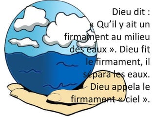 Dieu dit :
« Qu’il y ait un
firmament au milieu
des eaux ». Dieu fit
le firmament, il
sépara les eaux.
Dieu appela le
firm...