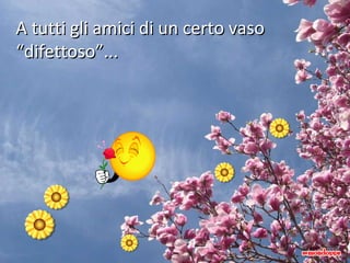 A tutti gli amici di un certo vaso “difettoso”... 