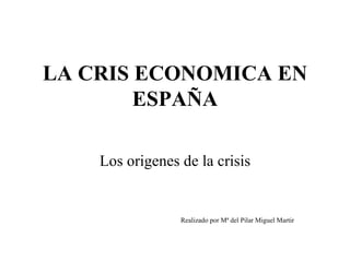 LA CRIS ECONOMICA EN ESPAÑA Los origenes de la crisis Realizado por Mª del Pilar Miguel Martir 