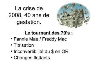 La crise de 2008, 40 ans de gestation. Le tournant des 70’s : Fannie Mae / Freddy Mac Titrisation Inconvertibilité du $ en OR Changes flottants 