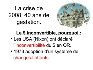 La crise de 2008, 40 ans de gestation. Le $ inconvertible, pourquoi : Les USA (Nixon) ont déclaré  l’ inconvertibilité  du $ en OR. 1973 adoption d’un système de  changes flottants . 