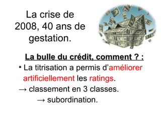 La crise de 2008, 40 ans de gestation. La bulle du crédit, comment ? : La titrisation a permis d’ améliorer   artificiellement  les  ratings . ->  classement en 3 classes.   ->  subordination. 