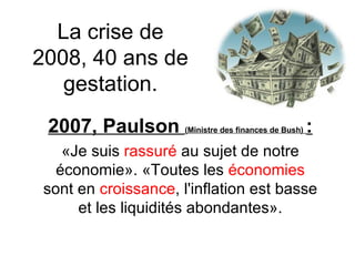 La crise de 2008, 40 ans de gestation. 2007, Paulson  (Ministre des finances de Bush)   : «Je suis  rassuré  au sujet de notre économie». «Toutes les  économies  sont en  croissance , l'inflation est basse et les liquidités abondantes». 