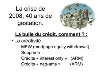 La crise de 2008, 40 ans de gestation. La bulle du crédit, comment ? : La créativité : MEW (mortgage equity withdrawal) Subprime Crédits « interest only »  (ARM) Crédits « neg-ams »  (ARM) 