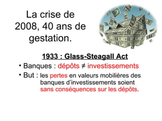 La crise de 2008, 40 ans de gestation. 1933 : Glass-Steagall Act Banques :  dépôts   ≠   investissements But :  les  pertes  en valeurs mobilières des    banques d’investissements soient    sans conséquences sur les dépôts . 