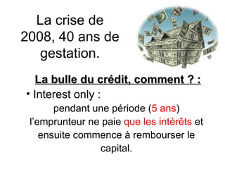La crise de 2008, 40 ans de gestation. La bulle du crédit, comment ? : Interest only : pendant une période ( 5 ans )  l’emprunteur ne paie  que les intérêts  et  ensuite commence à rembourser le  capital.  