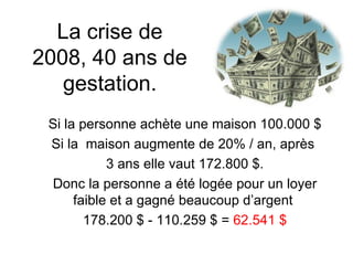 La crise de 2008, 40 ans de gestation. Si la personne achète une maison 100.000 $ Si la  maison augmente de 20% / an, après  3 ans elle vaut 172.800 $. Donc la personne a été logée pour un loyer faible et a gagné beaucoup d’argent  178.200 $ - 110.259 $ =  62.541 $ 