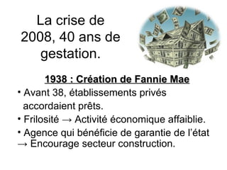 La crise de 2008, 40 ans de gestation. 1938 : Création de Fannie Mae Avant 38, établissements privés  accordaient prêts. Frilosité  -> Activité économique affaiblie. Agence qui bénéficie de garantie de l’état  -> Encourage secteur construction. 