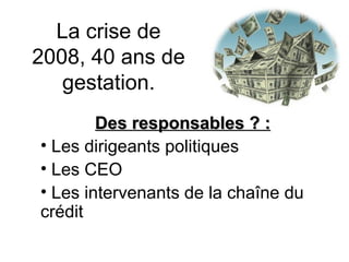 La crise de 2008, 40 ans de gestation. Des responsables ? : Les dirigeants politiques Les CEO Les intervenants de la chaîne du crédit  